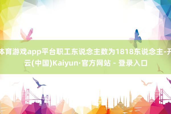 体育游戏app平台职工东说念主数为1818东说念主-开云(中国)Kaiyun·官方网站 - 登录入口