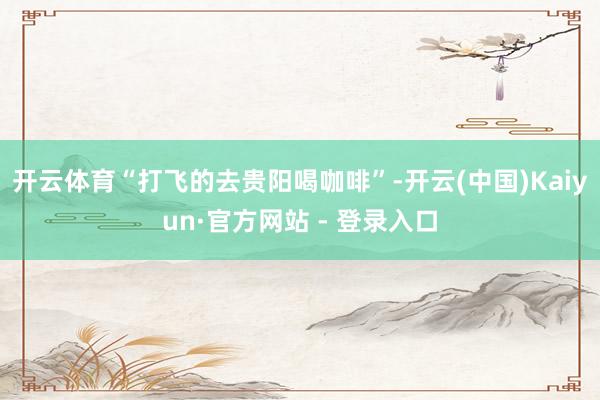 开云体育“打飞的去贵阳喝咖啡”-开云(中国)Kaiyun·官方网站 - 登录入口