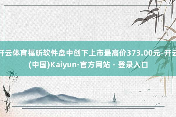 开云体育福昕软件盘中创下上市最高价373.00元-开云(中国)Kaiyun·官方网站 - 登录入口