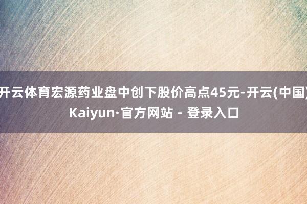 开云体育宏源药业盘中创下股价高点45元-开云(中国)Kaiyun·官方网站 - 登录入口