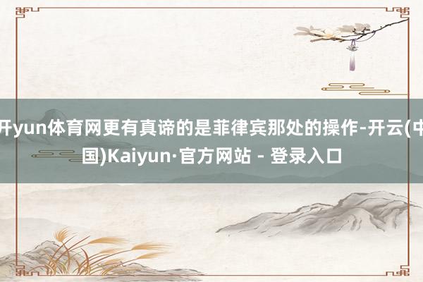开yun体育网更有真谛的是菲律宾那处的操作-开云(中国)Kaiyun·官方网站 - 登录入口
