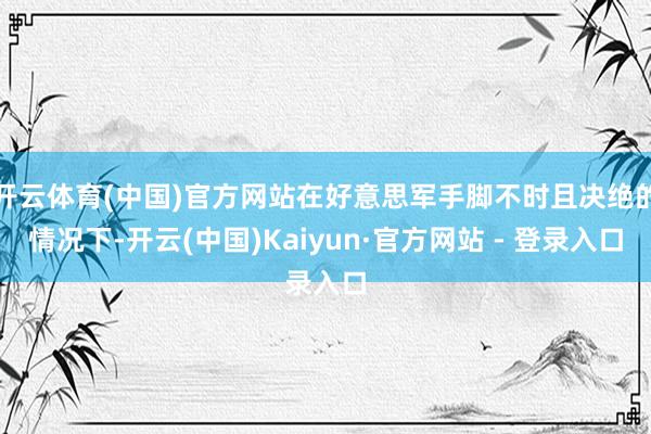 开云体育(中国)官方网站在好意思军手脚不时且决绝的情况下-开云(中国)Kaiyun·官方网站 - 登录入口