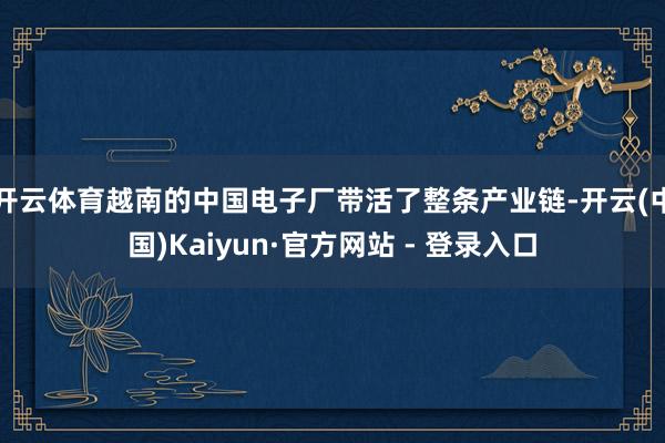 开云体育越南的中国电子厂带活了整条产业链-开云(中国)Kaiyun·官方网站 - 登录入口