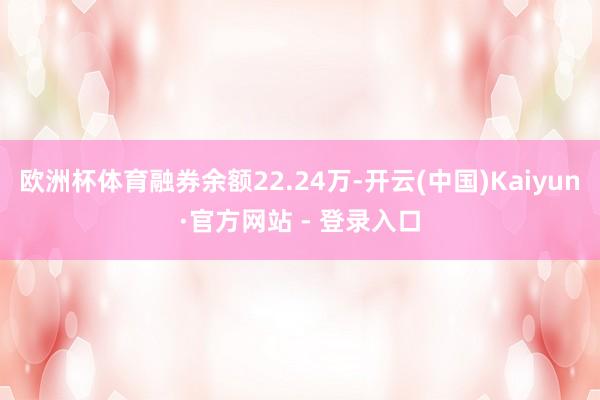 欧洲杯体育融券余额22.24万-开云(中国)Kaiyun·官方网站 - 登录入口