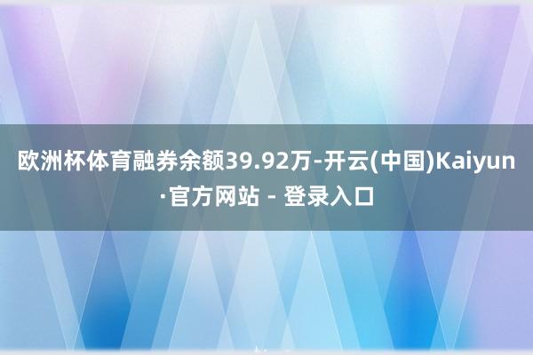 欧洲杯体育融券余额39.92万-开云(中国)Kaiyun·官方网站 - 登录入口