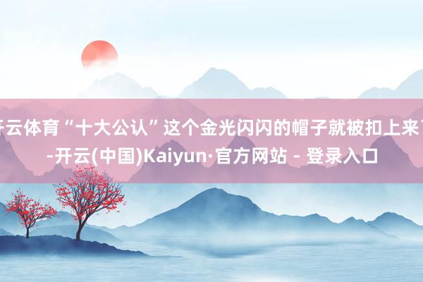 开云体育“十大公认”这个金光闪闪的帽子就被扣上来了-开云(中国)Kaiyun·官方网站 - 登录入口