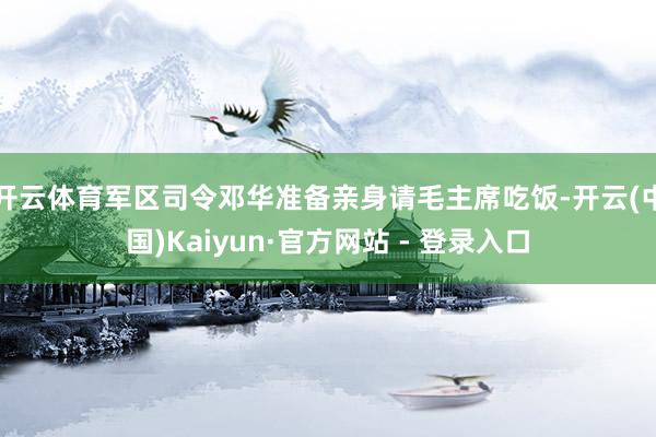 开云体育军区司令邓华准备亲身请毛主席吃饭-开云(中国)Kaiyun·官方网站 - 登录入口