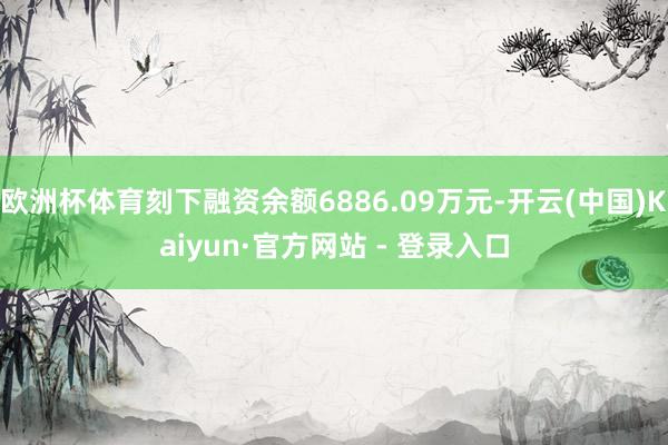 欧洲杯体育刻下融资余额6886.09万元-开云(中国)Kaiyun·官方网站 - 登录入口