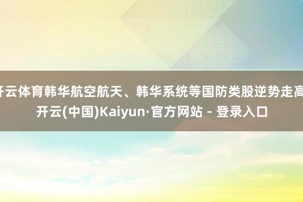 开云体育韩华航空航天、韩华系统等国防类股逆势走高-开云(中国)Kaiyun·官方网站 - 登录入口