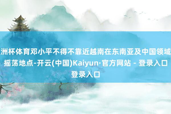 欧洲杯体育邓小平不得不靠近越南在东南亚及中国领域的摇荡地点-开云(中国)Kaiyun·官方网站 - 登录入口