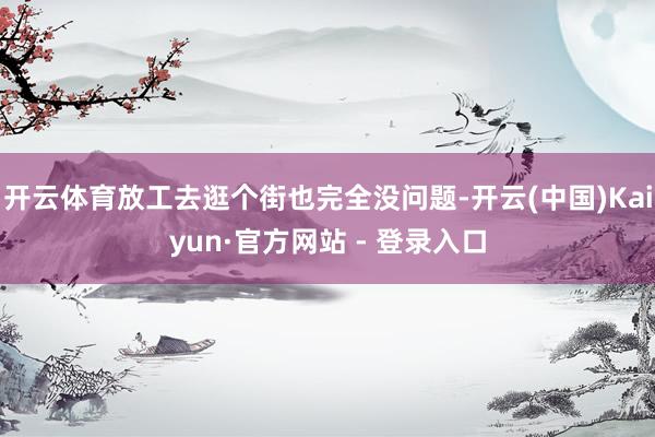 开云体育放工去逛个街也完全没问题-开云(中国)Kaiyun·官方网站 - 登录入口