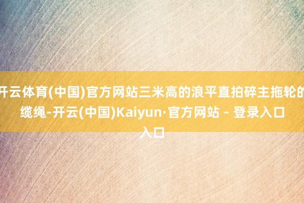 开云体育(中国)官方网站三米高的浪平直拍碎主拖轮的缆绳-开云(中国)Kaiyun·官方网站 - 登录入口
